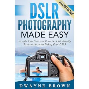 Photography: DSLR Photography Made Easy: Simple Tips on How You Can Get Visually Stunning Images Using Your DSLR